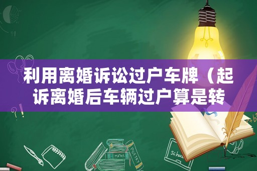 利用離婚訴訟過戶車牌（起訴離婚后車輛過戶算是轉(zhuǎn)移財(cái)產(chǎn)嗎）
