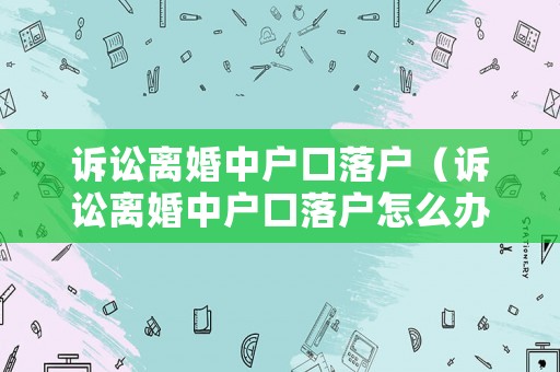 訴訟離婚中戶口落戶（訴訟離婚中戶口落戶怎么辦理）