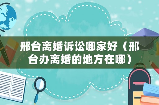 邢臺離婚訴訟哪家好（邢臺辦離婚的地方在哪）