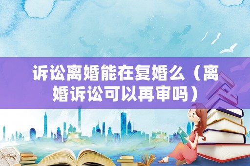 訴訟離婚能在復婚么（離婚訴訟可以再審嗎）