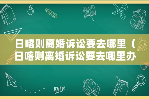 日喀則離婚訴訟要去哪里（日喀則離婚訴訟要去哪里辦理）
