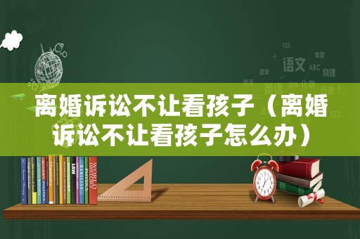 離婚訴訟不讓看孩子（離婚訴訟不讓看孩子怎么辦）