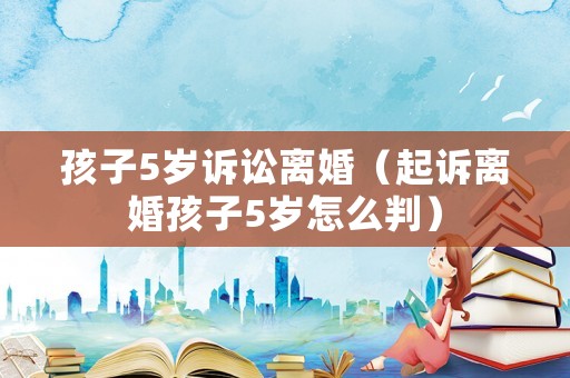 孩子5歲訴訟離婚（起訴離婚孩子5歲怎么判）