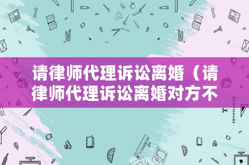 請律師代理訴訟離婚（請律師代理訴訟離婚對方不去怎么辦）