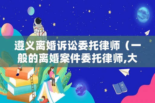 遵義離婚訴訟委托律師（一般的離婚案件委托律師,大概需要多少費用?）