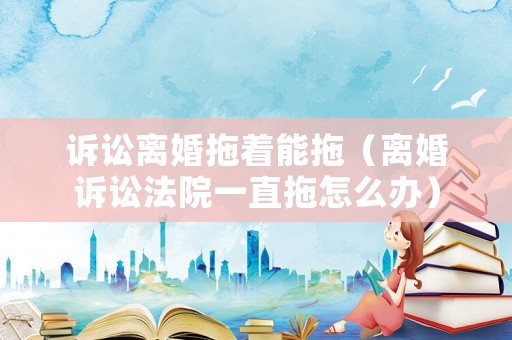 訴訟離婚拖著能拖（離婚訴訟法院一直拖怎么辦）