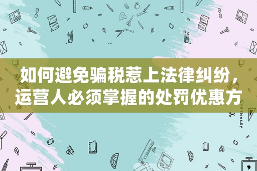 如何避免騙稅惹上法律糾紛，運營人必須掌握的處罰優惠方法