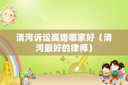清河訴訟離婚哪家好（清河最好的律師）