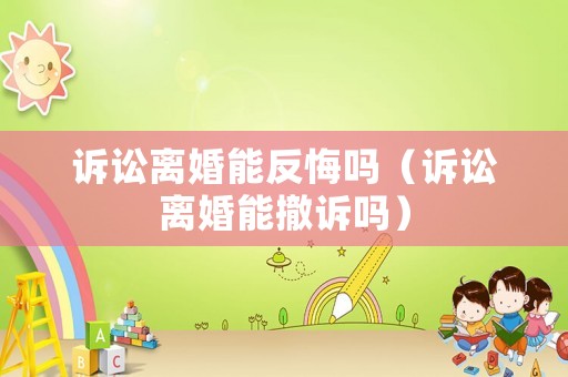 訴訟離婚能反悔嗎（訴訟離婚能撤訴嗎）