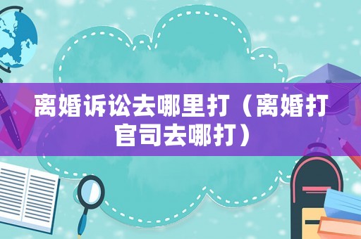 離婚訴訟去哪里打（離婚打官司去哪打）