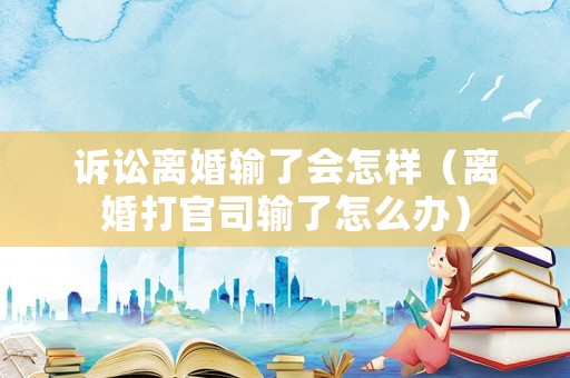 訴訟離婚輸了會(huì)怎樣（離婚打官司輸了怎么辦）