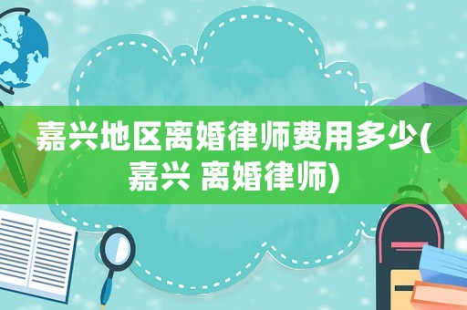 嘉興地區離婚律師費用多少(嘉興 離婚律師)