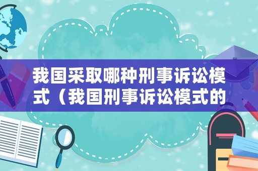 我國采取哪種刑事訴訟模式（我國刑事訴訟模式的本土特色）