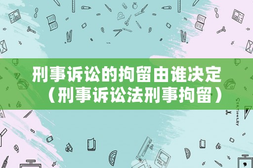刑事訴訟的拘留由誰決定（刑事訴訟法刑事拘留）