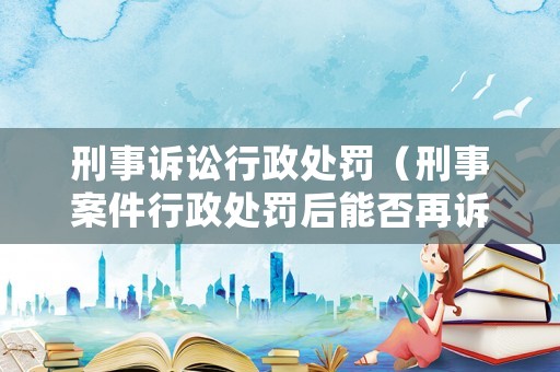 刑事訴訟行政處罰（刑事案件行政處罰后能否再訴訟）