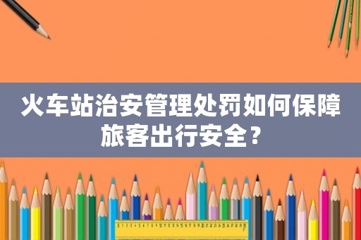 火車站治安管理處罰如何保障旅客出行安全？