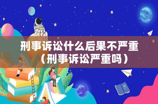 刑事訴訟什么后果不嚴(yán)重（刑事訴訟嚴(yán)重嗎）