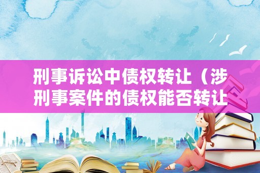 刑事訴訟中債權(quán)轉(zhuǎn)讓（涉刑事案件的債權(quán)能否轉(zhuǎn)讓）