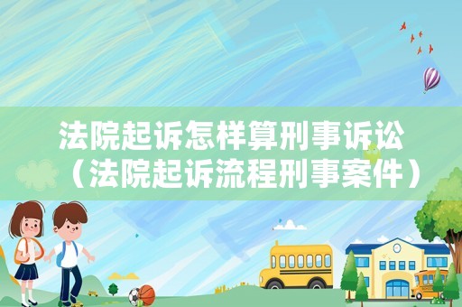 法院起訴怎樣算刑事訴訟（法院起訴流程刑事案件）