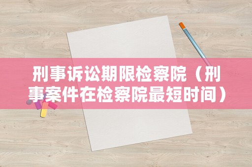 刑事訴訟期限檢察院（刑事案件在檢察院最短時間）