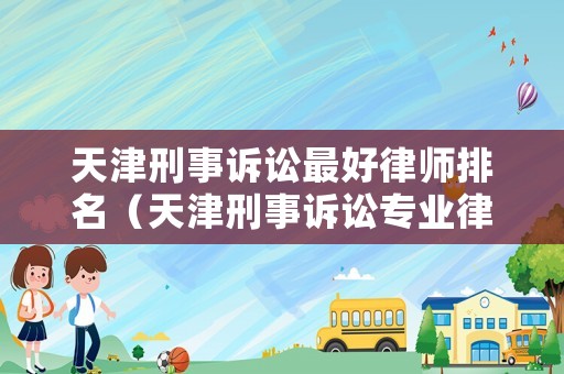 天津刑事訴訟最好律師排名（天津刑事訴訟專業(yè)律師）