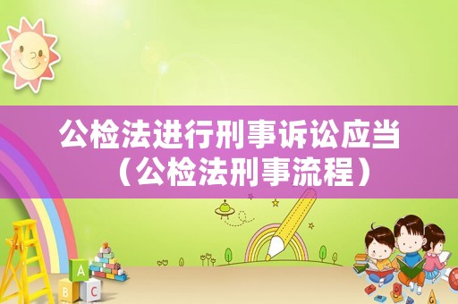 公檢法進行刑事訴訟應當（公檢法刑事流程）