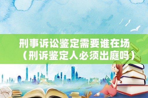 刑事訴訟鑒定需要誰在場（刑訴鑒定人必須出庭嗎）