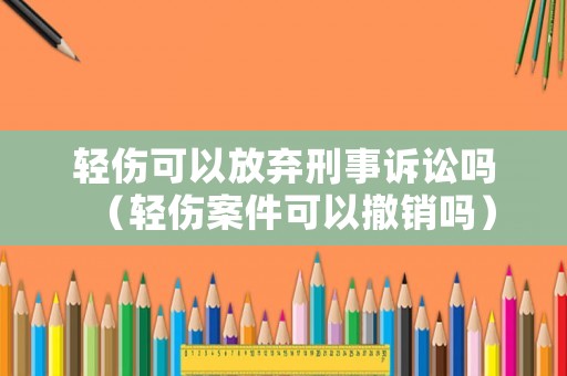 輕傷可以放棄刑事訴訟嗎（輕傷案件可以撤銷嗎）