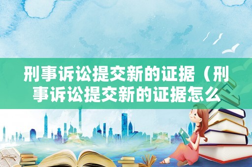刑事訴訟提交新的證據(jù)（刑事訴訟提交新的證據(jù)怎么寫）
