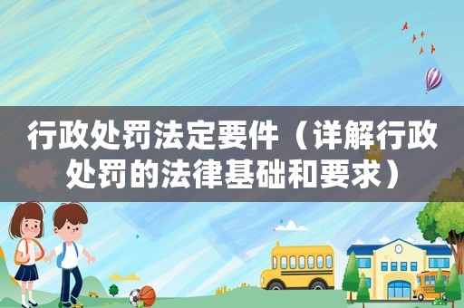 行政處罰法定要件（詳解行政處罰的法律基礎和要求）