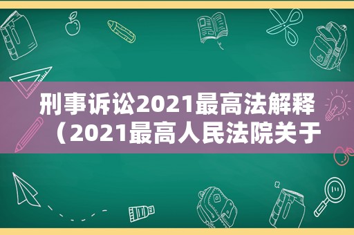 刑事訴訟2021最高法解釋（2021最高人民法院關于刑事訴訟法的解釋）