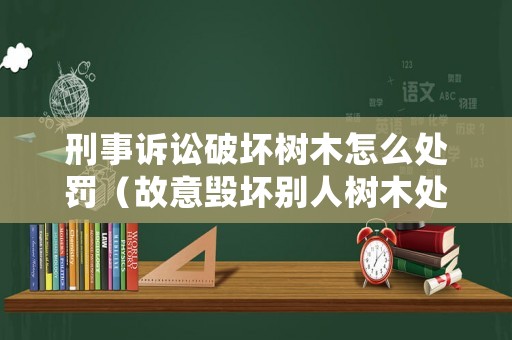 刑事訴訟破壞樹木怎么處罰（故意毀壞別人樹木處罰起訴時間）