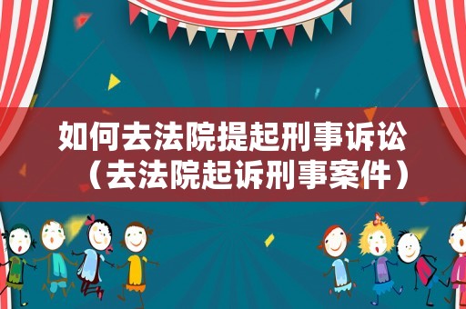 如何去法院提起刑事訴訟（去法院起訴刑事案件）