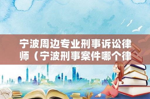 寧波周邊專業刑事訴訟律師（寧波刑事案件哪個律師好）