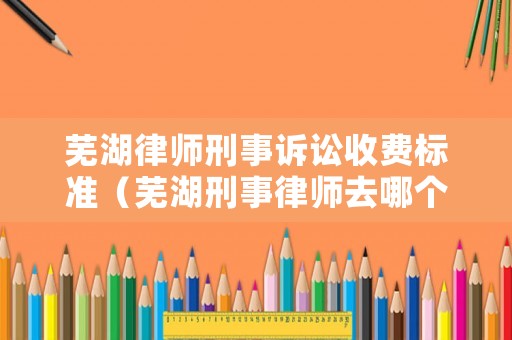 蕪湖律師刑事訴訟收費標準（蕪湖刑事律師去哪個律所好）
