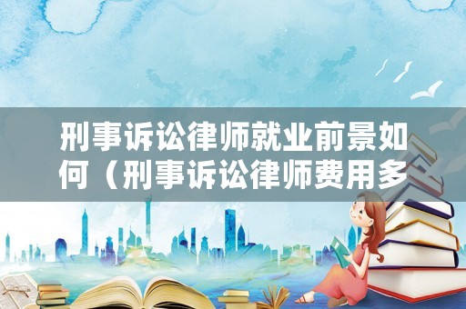 刑事訴訟律師就業(yè)前景如何（刑事訴訟律師費(fèi)用多少錢）