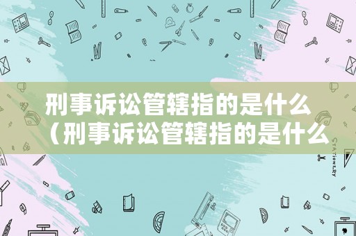 刑事訴訟管轄指的是什么（刑事訴訟管轄指的是什么內容）