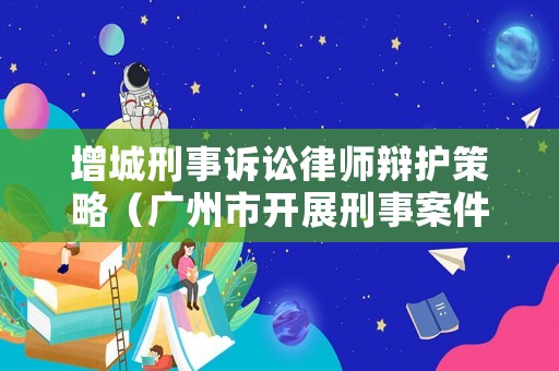 增城刑事訴訟律師辯護策略（廣州市開展刑事案件律師辯護全覆蓋工作的實施細則）