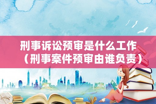 刑事訴訟預審是什么工作（刑事案件預審由誰負責）