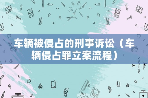 車輛被侵占的刑事訴訟（車輛侵占罪立案流程）