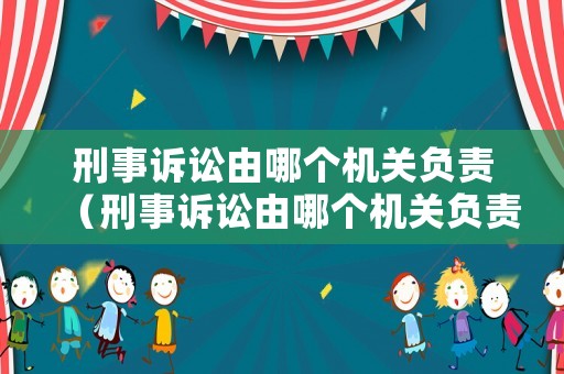 刑事訴訟由哪個機關負責（刑事訴訟由哪個機關負責管轄）