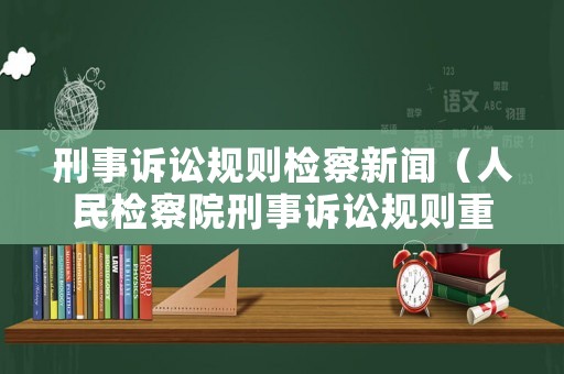 刑事訴訟規則檢察新聞（人民檢察院刑事訴訟規則重點解讀）