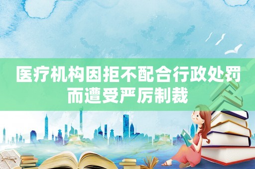 醫(yī)療機構(gòu)因拒不配合行政處罰而遭受嚴厲制裁