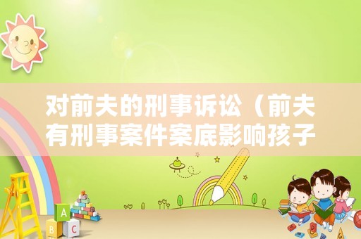 對前夫的刑事訴訟（前夫有刑事案件案底影響孩子嗎）