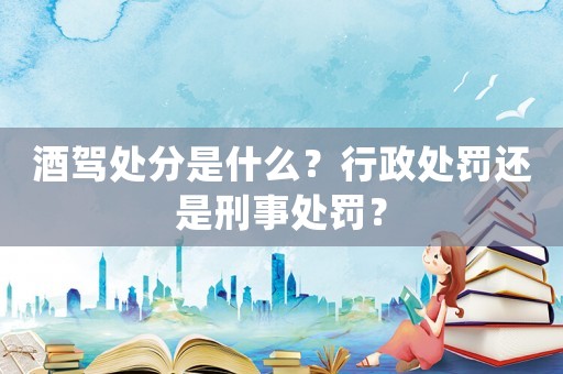 酒駕處分是什么？行政處罰還是刑事處罰？