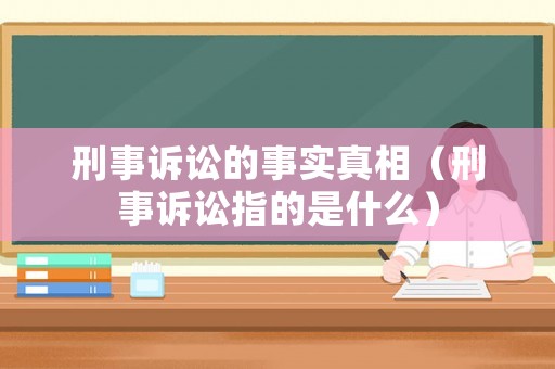 刑事訴訟的事實真相（刑事訴訟指的是什么）