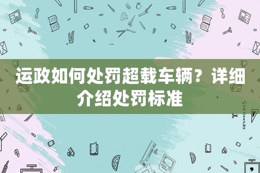 運政如何處罰超載車輛？詳細介紹處罰標準