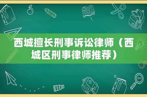西城擅長(zhǎng)刑事訴訟律師（西城區(qū)刑事律師推薦）