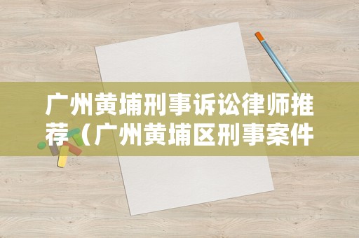 廣州黃埔刑事訴訟律師推薦（廣州黃埔區(qū)刑事案件）