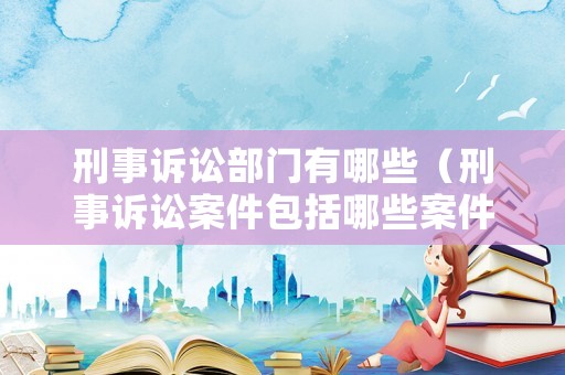 刑事訴訟部門有哪些（刑事訴訟案件包括哪些案件）